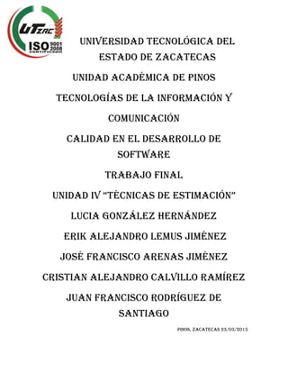 UNIVERSIDAD TECNOLÓGICA DEL
ESTADO DE ZACATECAS
UNIDAD ACADÉMICA DE PINOS
TECNOLOGÍAS DE LA INFORMACIÓN Y
COMUNICACIÓN
CALIDAD EN EL DESARROLLO DE
SOFTWARE
TRABAJO FINAL
UNIDAD IV “TÉCNICAS DE ESTIMACIÓN”
LUCIA GONZÁLEZ HERNÁNDEZ
Erik Alejandro Lemus Jiménez
José Francisco Arenas Jiménez
Cristian Alejandro Calvillo Ramírez
Juan Francisco Rodríguez de
Santiago
PINOS, ZACATECAS 23/03/2015
 