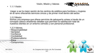 Visión, Misión y Valores
• 1.1.1 Visión:
Llegar a ser la mejor opción de los centros de estética para hombres y mujeres
en el ramo ofreciendo servicios únicos y de primer nivel dentro del sector.
1.2.2 Misión:
Somos una empresa que ofrece servicios de peluquería unisex a través de un
concepto clásico añadiendo detalles que permitan la satisfacción total de
nuestros clientes en un entorno cómodo y con personal profesional.
1.3.3 Valores.
• Responsabilidad
• Seriedad
• Confianza
• Cordialidad
• Profesionalismo
• Ética
• Compromiso.

30/11/2013

Av. Congreso de la Unión y Av. Río Consulado
D.F.

11

 