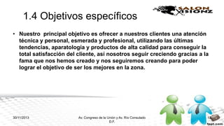 1.4 Objetivos específicos
• Nuestro principal objetivo es ofrecer a nuestros clientes una atención
técnica y personal, esmerada y profesional, utilizando las últimas
tendencias, aparatología y productos de alta calidad para conseguir la
total satisfacción del cliente, así nosotros seguir creciendo gracias a la
fama que nos hemos creado y nos seguiremos creando para poder
lograr el objetivo de ser los mejores en la zona.

30/11/2013

Av. Congreso de la Unión y Av. Río Consulado
D.F.

12

 