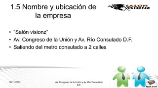 1.5 Nombre y ubicación de
la empresa
• “Salón visionz”
• Av. Congreso de la Unión y Av. Río Consulado D.F.
• Saliendo del metro consulado a 2 calles

30/11/2013

Av. Congreso de la Unión y Av. Río Consulado
D.F.

13

 