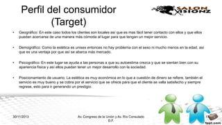 Perfil del consumidor
(Target)
•

Geográfico: En este caso todos los clientes son locales así que es mas fácil tener contacto con ellos y que ellos
puedan acercarse de una manera más cómoda al lugar para que tengan un mejor servicio.

•

Demográfico: Como la estética es unisex entonces no hay problema con el sexo ni mucho menos en la edad, así
que es una ventaja por que así se abarca más mercado.

•

Psicográfico: En este lugar se ayuda a las personas a que su autoestima crezca y que se sientan bien con su
apariencia física y así ellos puedan tener un mejor desarrollo con la sociedad.

•

Posicionamiento de usuario: La estética es muy económica en lo que a cuestión de dinero se refiere, también el
servicio es muy bueno y se cobra por el servicio que se ofrece para que el cliente se valla satisfecho y siempre
regrese, esto para ir generando un prestigio.

30/11/2013

Av. Congreso de la Unión y Av. Río Consulado
D.F.

17

 