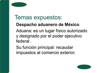 Temas expuestos:Despacho aduanero de MéxicoAduana: es un lugar físico autorizado y designado por el poder ejecutivo federal .Su función principal: recaudar impuestos al comercio exterior.