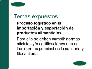 Temas expuestos:Proceso logístico en la importación y exportación de productos alimenticios.Para ello se deben cumplir normas oficiales y/o certificaciones una de las  normas principal es la sanitaria y fitosanitaria