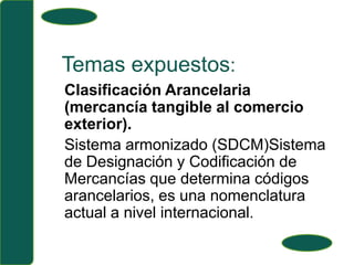Temas expuestos:Clasificación Arancelaria (mercancía tangible al comercio exterior).Sistema armonizado (SDCM)Sistema de Designación y Codificación de Mercancías que determina códigos arancelarios, es una nomenclatura actual a nivel internacional.