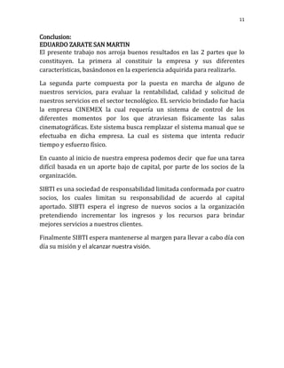 11


Conclusion:
EDUARDO ZARATE SAN MARTIN
El presente trabajo nos arroja buenos resultados en las 2 partes que lo
constituyen. La primera al constituir la empresa y sus diferentes
características, basándonos en la experiencia adquirida para realizarlo.

La segunda parte compuesta por la puesta en marcha de alguno de
nuestros servicios, para evaluar la rentabilidad, calidad y solicitud de
nuestros servicios en el sector tecnológico. EL servicio brindado fue hacia
la empresa CINEMEX la cual requería un sistema de control de los
diferentes momentos por los que atraviesan físicamente las salas
cinematográficas. Este sistema busca remplazar el sistema manual que se
efectuaba en dicha empresa. La cual es sistema que intenta reducir
tiempo y esfuerzo físico.

En cuanto al inicio de nuestra empresa podemos decir que fue una tarea
difícil basada en un aporte bajo de capital, por parte de los socios de la
organización.

SIBTI es una sociedad de responsabilidad limitada conformada por cuatro
socios, los cuales limitan su responsabilidad de acuerdo al capital
aportado. SIBTI espera el ingreso de nuevos socios a la organización
pretendiendo incrementar los ingresos y los recursos para brindar
mejores servicios a nuestros clientes.

Finalmente SIBTI espera mantenerse al margen para llevar a cabo día con
día su misión y el alcanzar nuestra visión.
 