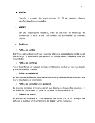 6


      Misión:

      Cumplir y exceder los requerimientos de TI de nuestros clientes
      transformándolos en resultados.

      Visión:

      Ser una organización dinámica, líder en servicios en tecnología de
      información a nivel estatal satisfaciendo las necesidades de nuestros
      clientes.

      Políticas:

   o Política de calidad

SIBTI tiene como objetivo entregar sistemas altamente capacitados haciendo que el
cliente tenga la satisfacción que garantiza un trabajo bueno y acoplable para sus
necesidades

   o Política de confianza

Tener la confianza de nuestros clientes permitiéndonos efectuar un trato más directo
y alcanzar nuestros objetivos

   o Política accesibilidad

La empresa será accesible a todos los subsistemas y sistemas que se enfrenten una
nueva actualización o una creación

   o Política de contratación de personal

La empresa contratara al mejor personal que desempeñe los puestos requeridos y
no habrá discriminaciones por parte del personal de recursos humanos.

   o Políticas de ventas

La empresa no accederá el costo necesario que cause una de las entregas del
software al igual que en el cumplimiento de pagos y ventas realizadas.
 