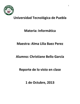 1
Universidad Tecnológica de Puebla
Materia: Informática
Maestra: Alma Lilia Baez Perez
Alumno: Christiane Bello García
Reporte de lo visto en clase
1 de Octubre, 2013
 