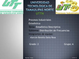 Procesos Industriales
Estadística
Tema: Estadística Descriptiva
Subtema: Distribución de Frecuencias
Integrantes de equipo:
Alarcón Botello Dalia Rosa
•Grado: 2 Grupo: A
Reynosa, Tamps. 31/01/13
 