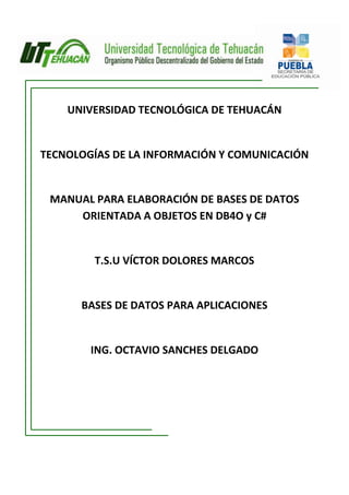 UNIVERSIDAD TECNOLÓGICA DE TEHUACÁN


TECNOLOGÍAS DE LA INFORMACIÓN Y COMUNICACIÓN


 MANUAL PARA ELABORACIÓN DE BASES DE DATOS
     ORIENTADA A OBJETOS EN DB4O y C#


        T.S.U VÍCTOR DOLORES MARCOS


      BASES DE DATOS PARA APLICACIONES


        ING. OCTAVIO SANCHES DELGADO
 