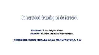 Universidad tecnológica de torreón. 
Profesor: Lic. Edgar Mata. 
Alumno: Rubén Insausti cervantes. 
PROCESOS INDUSTRIALES AREA MANUFACTURA. 1-A 
 