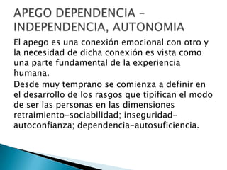 El apego es una conexión emocional con otro y
la necesidad de dicha conexión es vista como
una parte fundamental de la experiencia
humana.
Desde muy temprano se comienza a definir en
el desarrollo de los rasgos que tipifican el modo
de ser las personas en las dimensiones
retraimiento-sociabilidad; inseguridad-
autoconfianza; dependencia-autosuficiencia.
 