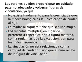 Los varones pueden proporcionar un cuidado
paterno adecuado y volverse figuras de
vinculación, ya que:
 No existe fundamento para la creencia de que
la madre biológica es la única capaz de cuidar
al hijo.
 La madre ni siquiera tiene que ser una mujer.
 Los vínculos múltiples, en lugar de
preferencia especifica por la figura materna,
son la regla mas que la excepción, aun para
los niños pequeños.
 La vinculación no esta relacionada con la
cantidad de cuidado físico que el niño recibe
de la figura de vinculación.
 