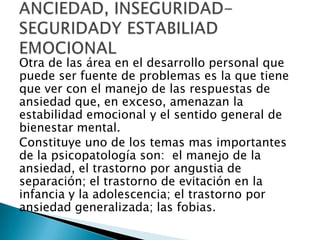 Otra de las área en el desarrollo personal que
puede ser fuente de problemas es la que tiene
que ver con el manejo de las respuestas de
ansiedad que, en exceso, amenazan la
estabilidad emocional y el sentido general de
bienestar mental.
Constituye uno de los temas mas importantes
de la psicopatología son: el manejo de la
ansiedad, el trastorno por angustia de
separación; el trastorno de evitación en la
infancia y la adolescencia; el trastorno por
ansiedad generalizada; las fobias.
 