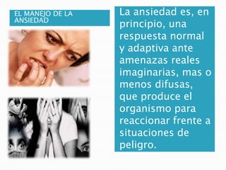 EL MANEJO DE LA
ANSIEDAD
La ansiedad es, en
principio, una
respuesta normal
y adaptiva ante
amenazas reales
imaginarias, mas o
menos difusas,
que produce el
organismo para
reaccionar frente a
situaciones de
peligro.
 