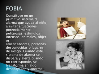 Constituye en un
primitivo sistema d
alarma que ayuda al niño
a evitar situaciones
potencialmente
peligrosas, estímulos
intensos, animales, objet
os
amenazadores, personas
desconocidas o lugares
de riesgo. Cuando este
sistema de alarma se
dispara y alerta cuando
no corresponde, se
transforma en algo
desadaptado y anormal.
 