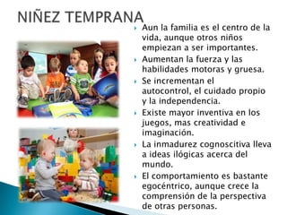  Aun la familia es el centro de la
vida, aunque otros niños
empiezan a ser importantes.
 Aumentan la fuerza y las
habilidades motoras y gruesa.
 Se incrementan el
autocontrol, el cuidado propio
y la independencia.
 Existe mayor inventiva en los
juegos, mas creatividad e
imaginación.
 La inmadurez cognoscitiva lleva
a ideas ilógicas acerca del
mundo.
 El comportamiento es bastante
egocéntrico, aunque crece la
comprensión de la perspectiva
de otras personas.
 
