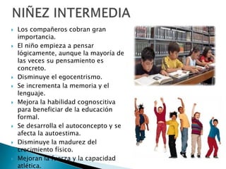  Los compañeros cobran gran
importancia.
 El niño empieza a pensar
lógicamente, aunque la mayoría de
las veces su pensamiento es
concreto.
 Disminuye el egocentrismo.
 Se incrementa la memoria y el
lenguaje.
 Mejora la habilidad cognoscitiva
para beneficiar de la educación
formal.
 Se desarrolla el autoconcepto y se
afecta la autoestima.
 Disminuye la madurez del
crecimiento físico.
 Mejoran la fuerza y la capacidad
atlética.
 