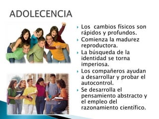  Los cambios físicos son
rápidos y profundos.
 Comienza la madurez
reproductora.
 La búsqueda de la
identidad se torna
imperiosa.
 Los compañeros ayudan
a desarrollar y probar el
autocontrol.
 Se desarrolla el
pensamiento abstracto y
el empleo del
razonamiento científico.
 