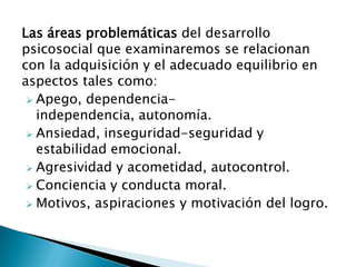 Las áreas problemáticas del desarrollo
psicosocial que examinaremos se relacionan
con la adquisición y el adecuado equilibrio en
aspectos tales como:
 Apego, dependencia-
independencia, autonomía.
 Ansiedad, inseguridad-seguridad y
estabilidad emocional.
 Agresividad y acometidad, autocontrol.
 Conciencia y conducta moral.
 Motivos, aspiraciones y motivación del logro.
 