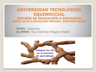 UNIVERSIDAD TECNOLÓGICA
EQUINOCCIAL
SISTEMA DE EDUCACIÓN A DISTANCIA
CIENCI AS DE LA EDUCACIÓN MENCIÓN : ADMINISTR ACIÓN
NIVEL: Segundo
ALUMNO: Ruiz Sánchez Magaly Anabel
 