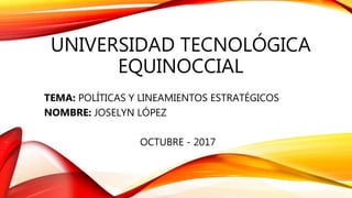 UNIVERSIDAD TECNOLÓGICA
EQUINOCCIAL
TEMA: POLÍTICAS Y LINEAMIENTOS ESTRATÉGICOS
NOMBRE: JOSELYN LÓPEZ
OCTUBRE - 2017
 