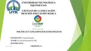 UNIVERSIDAD TECNOLÓGICA
EQUINOCCIAL
CIENCIAS DE LA EDUCACIÓN
MENCIÓN EDUCACIÓN BÁSICA
POLÍTICAS Y LINEAMINETOS ESTRATÉGICOS
ESTUDIANTE: Cristian Ronquillo
TUTOR: Dr. Gonzalo Remache B. MSc.
SEPTIMO NIVEL
CREDITOS -6-Senplades (2013)
 