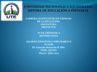 CARRERA LICENCIATURA EN CIENCIAS
DE LA EDUCACIÓN.
ASIGNATURA:
PROYECTOS
Nº DE CRÉDITOS: 6
SÉPTIMO NIVEL
ALUMNO:TIPANTUÑA CORO MARCO G
TUTOR:
Dr. Gonzalo Remache B. MSc.
CEDE: QUITO
Marzo - Julio 2014
UNIVESIDAD TECNOLÓGICA EQUINOCCIAL
SISTEMA DE EDUCACIÓN A DISTANCIA
 