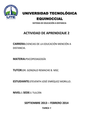 UNIVERSIDAD TECNOLÓGICA
EQUINOCCIAL
SISTEMA DE EDUCACIÓN A DISTANCIA

ACTIVIDAD DE APRENDIZAJE 2
CARRERA:CIENCIAS DE LA EDUCACIÓN MENCIÓN A
DISTANCIA.

MATERIA:PSICOPEDAGOGÍA

TUTOR:DR. GONZALO REMACHE B. MSC.

ESTUDIANTE:STEVENTH JOSÉ ENRÍQUEZ MORILLO.

NIVEL:1 SEDE:1 TULCÁN
SEPTIEMBRE 2013 – FEBRERO 2014
TAREA 1

 