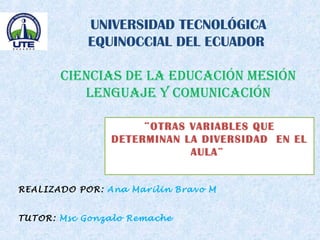 UNIVERSIDAD TECNOLÓGICA
EQUINOCCIAL DEL ECUADOR
CIENCIAS DE LA EDUCACIÓN MESIÓN
LENGUAJE Y COMUNICACIÓN
¨OTRAS VARIABLES QUE
DETERMINAN LA DIVERSIDAD EN EL
AULA¨
REALIZADO POR: Ana Marilin Bravo M
TUTOR: Msc Gonzalo Remache
 