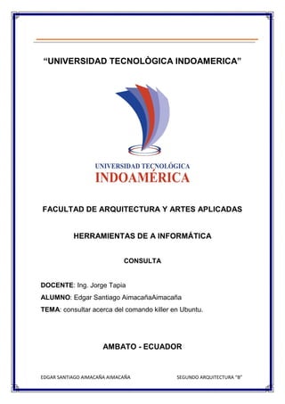 EDGAR SANTIAGO AIMACAÑA AIMACAÑA SEGUNDO ARQUITECTURA “B”
“UNIVERSIDAD TECNOLÒGICA INDOAMERICA”
FACULTAD DE ARQUITECTURA Y ARTES APLICADAS
HERRAMIENTAS DE A INFORMÁTICA
CONSULTA
DOCENTE: Ing. Jorge Tapia
ALUMNO: Edgar Santiago AimacañaAimacaña
TEMA: consultar acerca del comando killer en Ubuntu.
AMBATO - ECUADOR
 