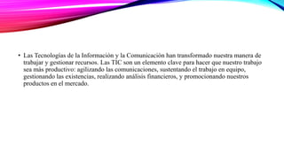 • Las Tecnologías de la Información y la Comunicación han transformado nuestra manera de
trabajar y gestionar recursos. Las TIC son un elemento clave para hacer que nuestro trabajo
sea más productivo: agilizando las comunicaciones, sustentando el trabajo en equipo,
gestionando las existencias, realizando análisis financieros, y promocionando nuestros
productos en el mercado.
 
