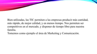 Bien utilizadas, las TIC permiten a las empresas producir más cantidad,
más rápido, de mejor calidad, y en menos tiempo. Nos permiten ser
competitivos en el mercado, y disponer de tiempo libre para nuestra
familia.
Tomemos como ejemplo el área de Marketing y Comunicación.
 