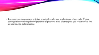• Las empresas tienen como objetivo principal vender sus productos en el mercado. Y para
conseguirlo necesitan primero presentar el producto a sus clientes para que lo conozcan. Esa
es una función del marketing
 