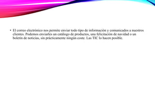 • El correo electrónico nos permite enviar todo tipo de información y comunicados a nuestros
clientes. Podemos enviarles un catálogo de productos, una felicitación de navidad o un
boletín de noticias, sin prácticamente ningún coste. Las TIC lo hacen posible.
 