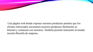 Una página web donde exponer nuestros productos permite que los
clientes interesados encuentren nuestros productos fácilmente en
Internet y contacten con nosotros. También permite transmitir al mundo
nuestra filosofía de empresa.
 