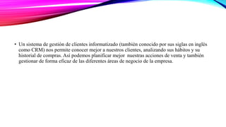 • Un sistema de gestión de clientes informatizado (también conocido por sus siglas en inglés
como CRM) nos permite conocer mejor a nuestros clientes, analizando sus hábitos y su
historial de compras. Así podemos planificar mejor nuestras acciones de venta y también
gestionar de forma eficaz de las diferentes áreas de negocio de la empresa.
 