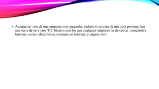 • Aunque se trate de una empresa muy pequeña, incluso si se trata de una sola persona, hay
una serie de servicios TIC básicos con los que cualquier empresa ha de contar: conexión a
Internet, correo electrónico, dominio en Internet, y página web.
 