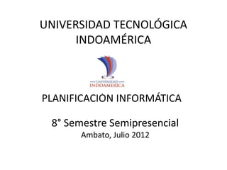 UNIVERSIDAD TECNOLÓGICA
      INDOAMÉRICA



PLANIFICACIÓN INFORMÁTICA

 8° Semestre Semipresencial
       Ambato, Julio 2012
 