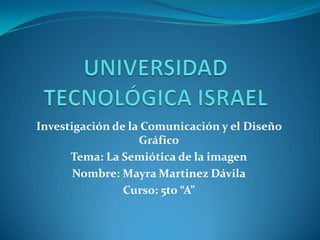 UNIVERSIDAD TECNOLÓGICA ISRAEL Investigación de la Comunicación y el Diseño Gráfico Tema: La Semiótica de la imagen Nombre: Mayra Martinez Dávila Curso: 5to “A” 
