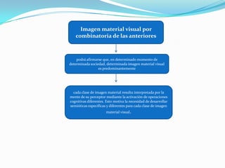 Imagen material visual por combinatoria de las anteriorespodrá afirmarse que, en determinado momento de determinada sociedad, determinada imagen material visual es predominantementecada clase de imagen material resulta interpretada por la mente de su perceptor mediante la activación de operaciones cognitivas diferentes. Esto motiva la necesidad de desarrollar semióticas específicas y diferentes para cada clase de imagen material visual.
