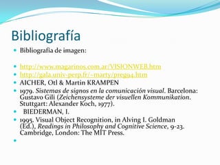 BibliografíaBibliografía de imagen:http://www.magarinos.com.ar/VISIONWEB.htmhttp://gala.univ-perp.fr/~marty/preg94.htmAICHER, Otl & Martin KRAMPEN 1979. Sistemas de signos en la comunicación visual. Barcelona: Gustavo Gili (Zeichensysteme der visuellenKommunikation. Stuttgart: Alexander Koch, 1977).   BIEDERMAN, I. 1995. Visual Object Recognition, in Alving I. Goldman (Ed.), Readings in Philosophy and Cognitive Science, 9-23. Cambridge, London: The MIT Press.  