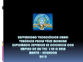 UNIVERSIDAD TECNOLÓGICA ISRAELVERÓNICA PAOLA VÉLEZ MOREIRADIPLOMADO SUPERIOR EN DOCENCIA CON EMPLEO DE LAS TIC´S EN EL AULAMANTA – ECUADOR 2010  