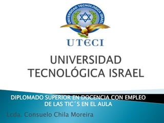 UNIVERSIDAD TECNOLÓGICA ISRAEL DIPLOMADO SUPERIOR EN DOCENCIA CON EMPLEO DE LAS TIC´S EN EL AULA  Lcda. Consuelo Chila Moreira 