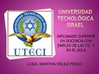 UNIVERSIDAD TECNOLÓGICA ISRAEL DIPLOMADO SUPERIOR EN DOCENCIA CON EMPLEO DE LAS TIC´S EN EL AULA LCDA. MARTHA VÉLEZ PISCO 