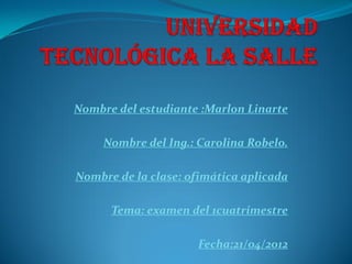 Nombre del estudiante :Marlon Linarte

     Nombre del Ing.: Carolina Robelo.

Nombre de la clase: ofimática aplicada

      Tema: examen del 1cuatrimestre

                     Fecha:21/04/2012
 