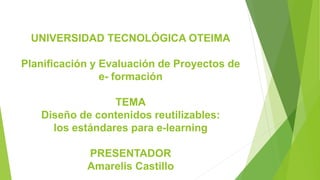 UNIVERSIDAD TECNOLÓGICA OTEIMA
Planificación y Evaluación de Proyectos de
e- formación
TEMA
Diseño de contenidos reutilizables:
los estándares para e-learning
PRESENTADOR
Amarelis Castillo
 