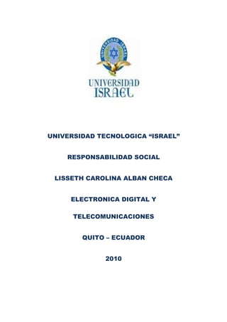 UNIVERSIDAD TECNOLOGICA “ISRAEL”
RESPONSABILIDAD SOCIAL
LISSETH CAROLINA ALBAN CHECA
ELECTRONICA DIGITAL Y
TELECOMUNICACIONES
QUITO – ECUADOR
2010
 