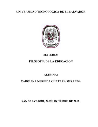 UNIVERSIDAD TECNOLOGICA DE EL SALVADOR




               MATERIA:

      FILOSOFIA DE LA EDUCACION



               ALUMNA:

  CAROLINA NEREIDA CHATARA MIRANDA




  SAN SALVADOR, 26 DE OCTUBRE DE 2012.
 