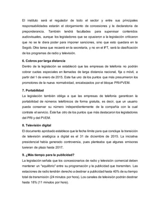El instituto será el regulador de todo el sector y entre sus principales
responsabilidades estarán el otorgamiento de concesiones y la declaratoria de
preponderancia. También tendrá facultades para supervisar contenidos
audiovisuales, aunque los legisladores que se opusieron a la legislación criticaron
que no se le diera poder para imponer sanciones, sino que esto quedara en la
Segob. Otra tarea que recaerá en la secretaría, y no en el IFT, será la clasificación
de los programas de radio y televisión.
6. Cobros por larga distancia
Dentro de la legislación se estableció que las empresas de telefonía no podrán
cobrar cuotas especiales en llamadas de larga distancia nacional, fija o móvil, a
partir del 1 de enero de 2015. Este fue uno de los puntos que más presumieron los
promotores de la nueva normatividad, encabezados por el bloque PRI-PVEM.
7. Portabilidad
La legislación también obliga a que las empresas de telefonía garanticen la
portabilidad de números telefónicos de forma gratuita, es decir, que un usuario
pueda conservar su número independientemente de la compañía con la cual
contrate el servicio. Éste fue otro de los puntos que más destacaron los legisladores
del PRI y del PVEM.
8. Televisión digital
El documento aprobado establece que la fecha límite para que concluya la transición
de televisión analógica a digital es el 31 de diciembre de 2015. La iniciativa
presidencial había generado controversia, pues planteaba que algunas emisoras
tuvieran de plazo hasta 2017.
9. ¿Más tiempo para la publicidad?
La legislación señala que los concesionarios de radio y televisión comercial deben
mantener un "equilibrio" entre su programación y la publicidad que transmiten. Las
estaciones de radio tendrán derecho a destinar a publicidad hasta 40% de su tiempo
total de transmisión (24 minutos por hora). Los canales de televisión podrán destinar
hasta 18% (11 minutos por hora).
 