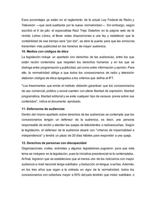 Esos porcentajes ya están en el reglamento de la actual Ley Federal de Radio y
Televisión —que será sustituida por la nueva normatividad—. Sin embargo, según
escribió el 8 de julio el especialista Raúl Trejo Delarbre en la página web de la
revista Letras Libres, al llevar estas disposiciones a una ley y establecer que la
contabilidad de ese tiempo será "por día", se abre la puerta para que las emisoras
transmitan más publicidad en los horarios de mayor audiencia.
10. Medios con códigos de ética
La legislación incluye un apartado con derechos de las audiencias, entre los que
están recibir contenidos que respeten los derechos humanos y en los que se
distinga entre programación y publicidad, así como entre información y opinión. Para
ello, la normatividad obliga a que todos los concesionarios de radio y televisión
elaboren códigos de ética apegados a los criterios que defina el IFT.
"Los lineamientos que emita el instituto deberán garantizar que los concesionarios
de uso comercial, público y social cuenten con plena libertad de expresión, libertad
programática, libertad editorial y se evite cualquier tipo de censura previa sobre sus
contenidos", indica el documento aprobado.
11. Defensores de audiencias
Dentro del mismo apartado sobre derechos de las audiencias se contempla que los
concesionarios tengan un defensor de la audiencia, es decir, una persona
responsable de recibir y atender las quejas de televidentes o radioescuchas. Según
la legislación, el defensor de la audiencia atuará con "criterios de imparcialidad e
independencia" y tendrá un plazo de 20 días hábiles para responder a una queja.
12. Derechos de personas con discapacidad
Organizaciones civiles, activistas y algunos legisladores pugnaron para que este
tema se incluyera en la legislación, pues la iniciativa presidencial no lo contemplaba.
Al final, lograron que se estableciera que al menos uno de los noticiarios con mayor
audiencia a nivel nacional tenga subtítulos y traducción en lengua a señas. Además,
en los tres años que sigan a la entrada en vigor de la normatividad, todos los
concesionarios con cobertura mayor a 50% del país tendrán que incluir subtítulos o
 